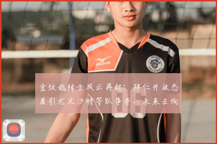 金玟哉转会风云再起:拜仁开放态度引尤文沙特等队争夺,未来去向深度解析