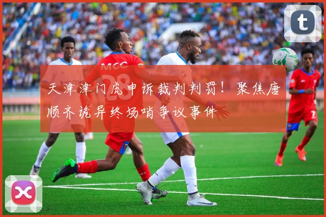 天津津门虎申诉裁判判罚！聚焦唐顺齐诡异终场哨争议事件