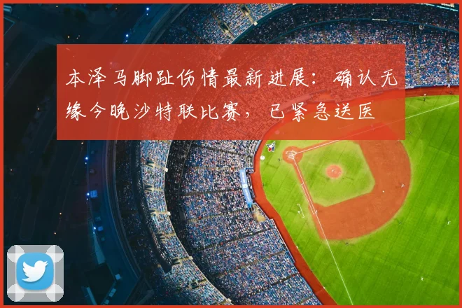 本泽马脚趾伤情最新进展：确认无缘今晚沙特联比赛，已紧急送医