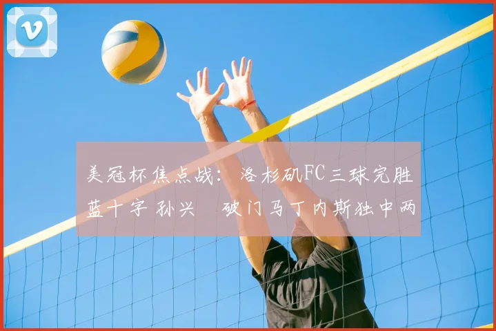美冠杯焦点战:洛杉矶FC三球完胜蓝十字 孙兴慜破门马丁内斯独中两元