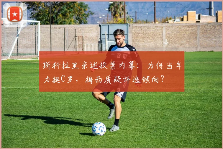 斯科拉里亲述投票内幕：为何当年力挺C罗，梅西质疑评选倾向？