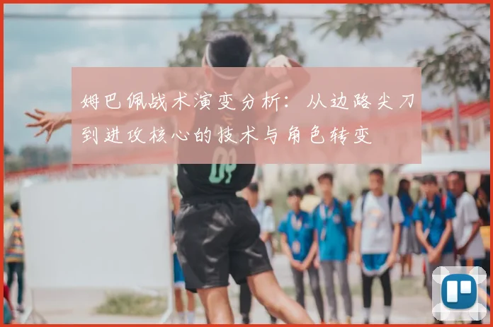 姆巴佩战术演变分析：从边路尖刀到进攻核心的技术与角色转变
